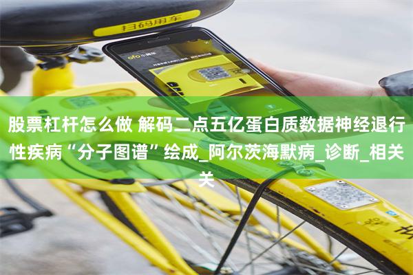 股票杠杆怎么做 解码二点五亿蛋白质数据神经退行性疾病“分子图谱”绘成_阿尔茨海默病_诊断_相关