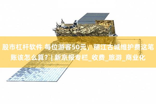 股市杠杆软件 每位游客50元，丽江古城维护费这笔账该怎么算？| 新京报专栏_收费_旅游_商业化