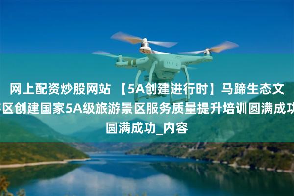网上配资炒股网站 【5A创建进行时】马蹄生态文化旅游区创建国家5A级旅游景区服务质量提升培训圆满成功_内容