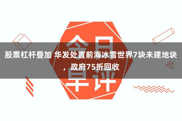 股票杠杆叠加 华发处置前海冰雪世界7块未建地块，政府75折回收
