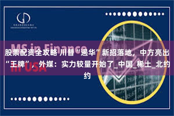 股票配资全攻略 川普“遏华”新招落地，中方亮出“王牌”，外媒：实力较量开始了_中国_稀土_北约