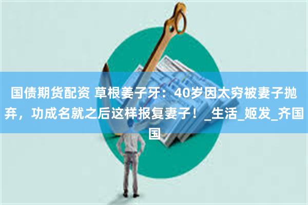国债期货配资 草根姜子牙：40岁因太穷被妻子抛弃，功成名就之后这样报复妻子！_生活_姬发_齐国