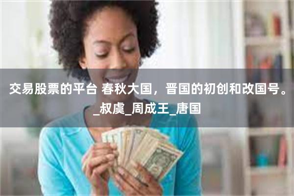 交易股票的平台 春秋大国，晋国的初创和改国号。_叔虞_周成王_唐国