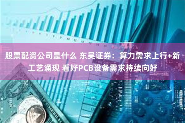 股票配资公司是什么 东吴证券：算力需求上行+新工艺涌现 看好PCB设备需求持续向好