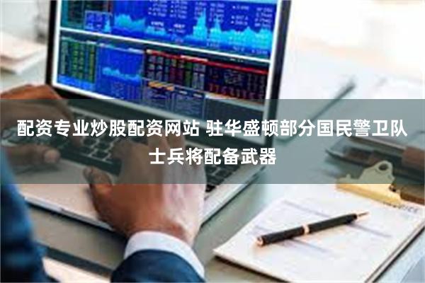 配资专业炒股配资网站 驻华盛顿部分国民警卫队士兵将配备武器