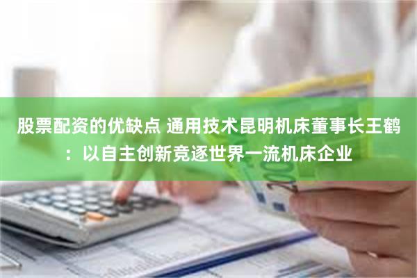 股票配资的优缺点 通用技术昆明机床董事长王鹤：以自主创新竞逐世界一流机床企业