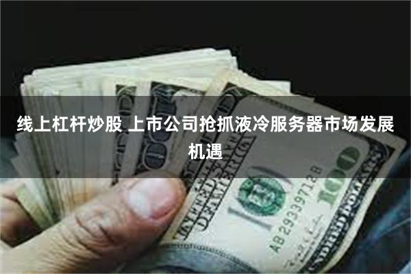 线上杠杆炒股 上市公司抢抓液冷服务器市场发展机遇