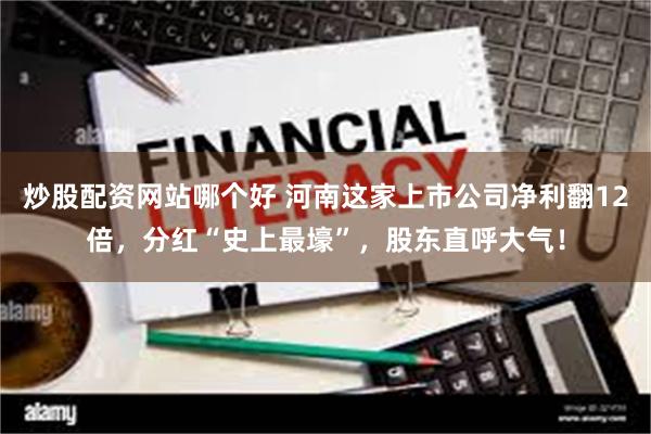 炒股配资网站哪个好 河南这家上市公司净利翻12倍，分红“史上最壕”，股东直呼大气！