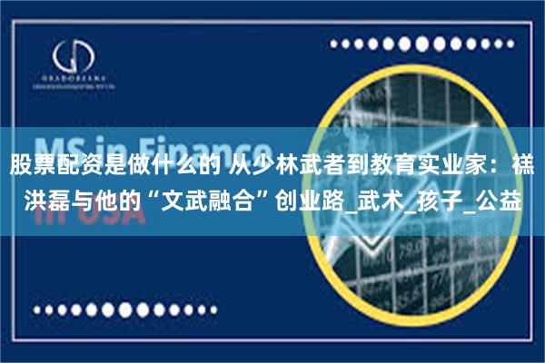 股票配资是做什么的 从少林武者到教育实业家：禚洪磊与他的“文武融合”创业路_武术_孩子_公益