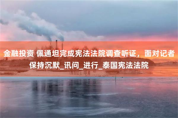 金融投资 佩通坦完成宪法法院调查听证，面对记者保持沉默_讯问_进行_泰国宪法法院