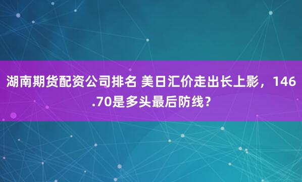 湖南期货配资公司排名 美日汇价走出长上影，146.70是多头最后防线？