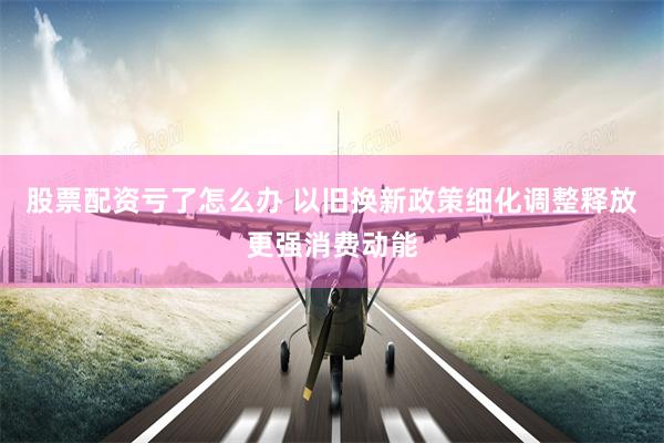 股票配资亏了怎么办 以旧换新政策细化调整释放更强消费动能